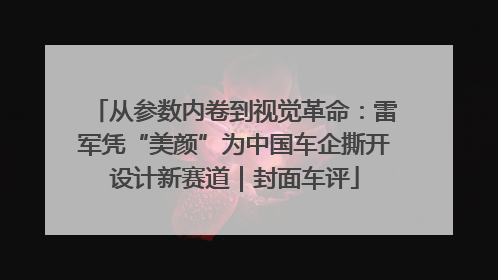 从参数内卷到视觉革命：雷军凭“美颜”为中国车企撕开设计新赛道｜封面车评