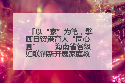 以“家”为笔，擘画自贸港育人“同心圆”——海南省各级妇联创新开展家庭教育宣传周活动