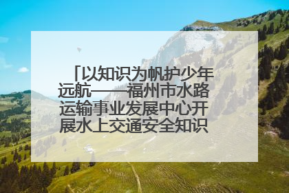 以知识为帆护少年远航——福州市水路运输事业发展中心开展水上交通安全知识进校园活动