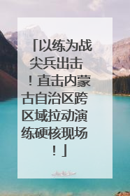 以练为战 尖兵出击！直击内蒙古自治区跨区域拉动演练硬核现场！