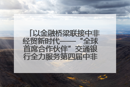 以金融桥梁联接中非经贸新时代——“全球首席合作伙伴”交通银行全力服务第四届中非经贸博览会