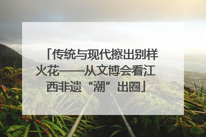 传统与现代擦出别样火花——从文博会看江西非遗“潮”出圈