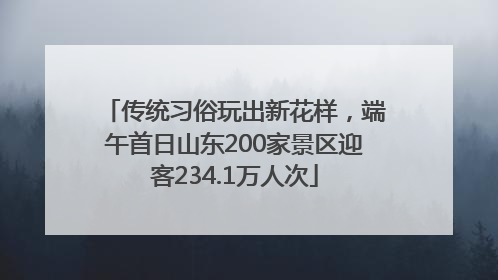 传统习俗玩出新花样，端午首日山东200家景区迎客234.1万人次