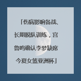 伤病影响备战、长期脱队训练，宫鲁鸣确认李梦缺席今夏女篮亚洲杯