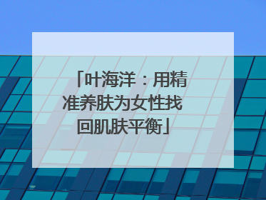 叶海洋：用精准养肤为女性找回肌肤平衡