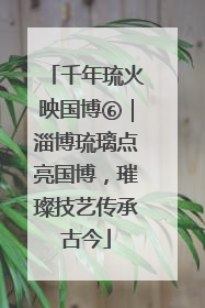 千年琉火映国博⑥｜淄博琉璃点亮国博，璀璨技艺传承古今