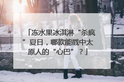 冻水果冰淇淋“杀疯”夏日，哪款能戳中太原人的“心巴”？