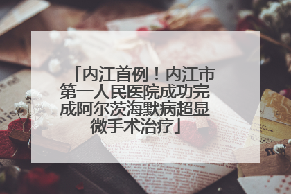 内江首例！内江市第一人民医院成功完成阿尔茨海默病超显微手术治疗