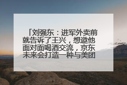 刘强东：进军外卖前就告诉了王兴，想邀他面对面喝酒交流，京东未来会打造一种与美团不同的商业模式