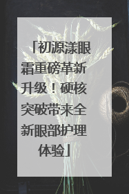 初源漾眼霜重磅革新升级！硬核突破带来全新眼部护理体验
