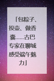 包粽子、投壶、做香囊……古巴专家在聊城感受端午魅力