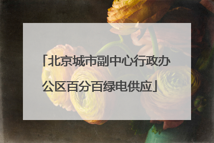 北京城市副中心行政办公区百分百绿电供应