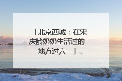 北京西城：在宋庆龄奶奶生活过的地方过六一