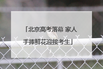 北京高考落幕 家人手捧鲜花迎接考生