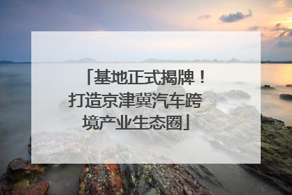 基地正式揭牌！打造京津冀汽车跨境产业生态圈