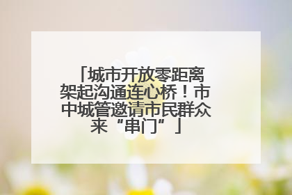 城市开放零距离 架起沟通连心桥！市中城管邀请市民群众来“串门”
