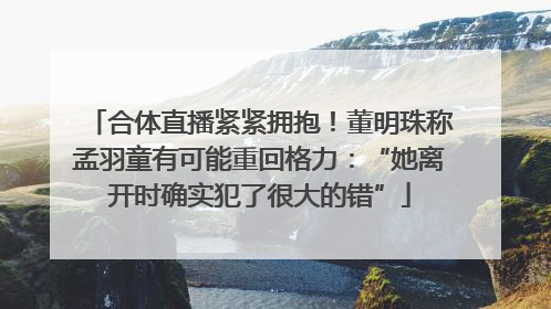 合体直播紧紧拥抱！董明珠称孟羽童有可能重回格力：“她离开时确实犯了很大的错”