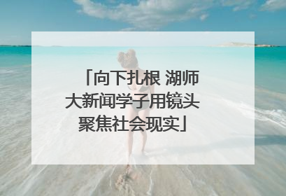 向下扎根 湖师大新闻学子用镜头聚焦社会现实