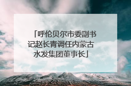 呼伦贝尔市委副书记赵长青调任内蒙古水发集团董事长