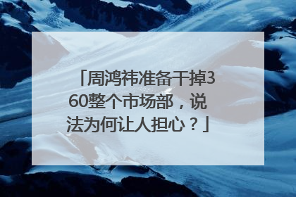 周鸿祎准备干掉360整个市场部，说法为何让人担心？