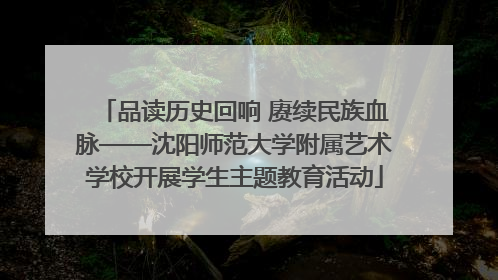 品读历史回响 赓续民族血脉——沈阳师范大学附属艺术学校开展学生主题教育活动
