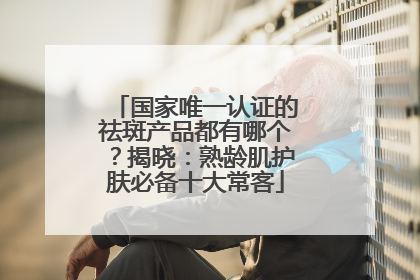 国家唯一认证的祛斑产品都有哪个？揭晓：熟龄肌护肤必备十大常客