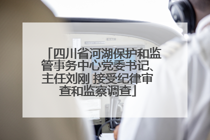 四川省河湖保护和监管事务中心党委书记、主任刘刚 接受纪律审查和监察调查