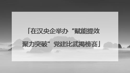在汉央企举办“赋能提效 聚力突破”党建比武揭榜赛