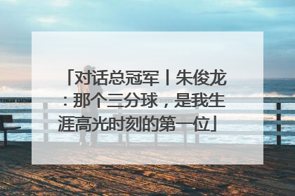 对话总冠军丨朱俊龙：那个三分球，是我生涯高光时刻的第一位
