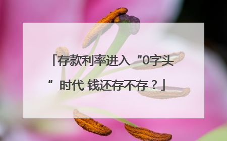 存款利率进入“0字头”时代 钱还存不存？