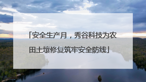 安全生产月，秀谷科技为农田土壤修复筑牢安全防线