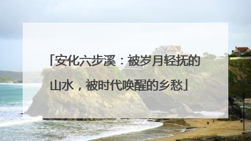 安化六步溪：被岁月轻抚的山水，被时代唤醒的乡愁