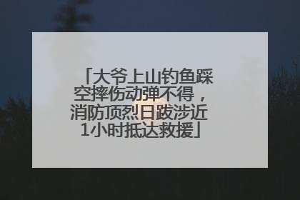 大爷上山钓鱼踩空摔伤动弹不得，消防顶烈日跋涉近1小时抵达救援