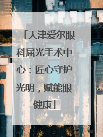 天津爱尔眼科屈光手术中心：匠心守护光明，赋能眼健康