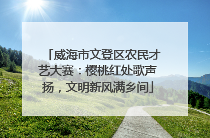 威海市文登区农民才艺大赛：樱桃红处歌声扬，文明新风满乡间