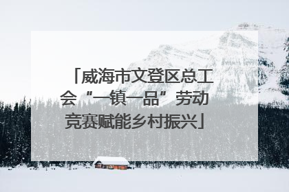 威海市文登区总工会“一镇一品”劳动竞赛赋能乡村振兴