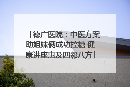 德广医院：中医方案助姐妹俩成功控糖 健康讲座惠及四邻八方