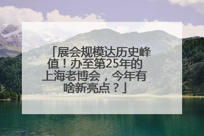 展会规模达历史峰值！办至第25年的上海老博会，今年有啥新亮点？