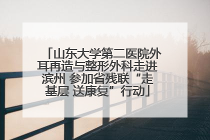 山东大学第二医院外耳再造与整形外科走进滨州 参加省残联“走基层 送康复”行动
