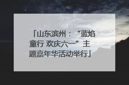 山东滨州：“蓝焰童行 欢庆六一”主题嘉年华活动举行