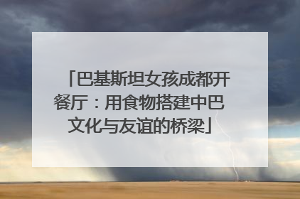 巴基斯坦女孩成都开餐厅：用食物搭建中巴文化与友谊的桥梁