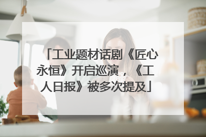 工业题材话剧《匠心永恒》开启巡演，《工人日报》被多次提及