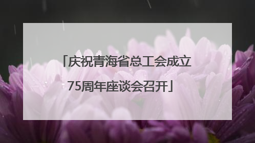 庆祝青海省总工会成立75周年座谈会召开