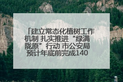 建立常态化植树工作机制 扎实推进“绿满陇原”行动 市公安局预计年底前完成1402亩绿化任务