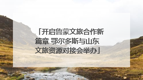 开启鲁蒙文旅合作新篇章 鄂尔多斯与山东文旅资源对接会举办
