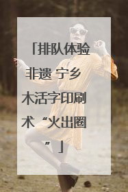 排队体验非遗 宁乡木活字印刷术“火出圈”
