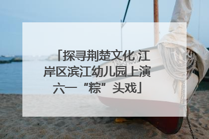 探寻荆楚文化 江岸区滨江幼儿园上演六一“粽”头戏