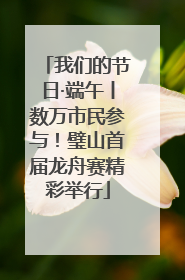 我们的节日·端午丨数万市民参与！璧山首届龙舟赛精彩举行