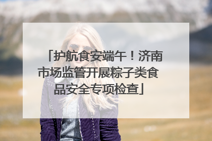 护航食安端午！济南市场监管开展粽子类食品安全专项检查