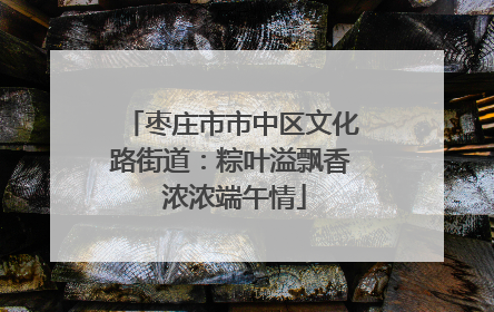 枣庄市市中区文化路街道：粽叶溢飘香 浓浓端午情